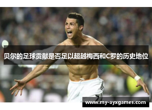 贝尔的足球贡献是否足以超越梅西和C罗的历史地位 贝尔的足球贡献是否足以超越梅西和C罗的历史地位