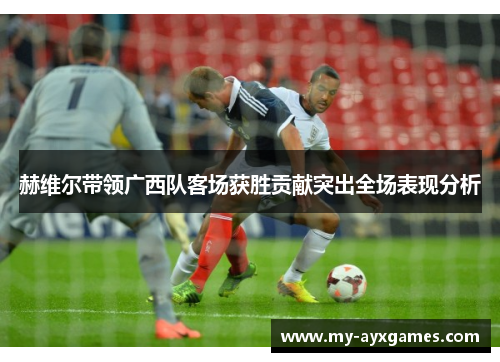 赫维尔带领广西队客场获胜贡献突出全场表现分析 赫维尔带领广西队客场获胜贡献突出全场表现分析