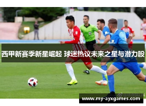 西甲新赛季新星崛起 球迷热议未来之星与潜力股