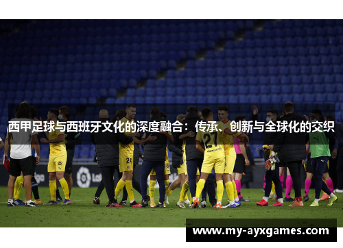 西甲足球与西班牙文化的深度融合：传承、创新与全球化的交织